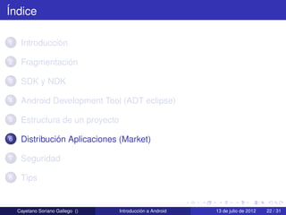 Índice

1    Introducción

2    Fragmentación

3    SDK y NDK

4    Android Development Tool (ADT eclipse)

5    Estructura de un proyecto

6    Distribución Aplicaciones (Market)

7    Seguridad

8    Tips


    Cayetano Soriano Gallego ()   Introducción a Android   13 de julio de 2012   22 / 31
 