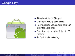Google Play




                                        Tienda oﬁcial de Google.
                                        Da seguridad y conﬁanza.
                                        Permite subir varios .apk, para las
                                        distintas versiones.
                                        Requiere de un pago único de 25
                                        dólares.
                                        Te facilita el marketing.




 Cayetano Soriano Gallego ()   Introducción a Android        13 de julio de 2012   23 / 31
 