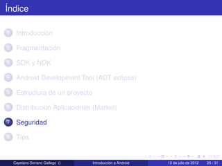Índice

1    Introducción

2    Fragmentación

3    SDK y NDK

4    Android Development Tool (ADT eclipse)

5    Estructura de un proyecto

6    Distribución Aplicaciones (Market)

7    Seguridad

8    Tips


    Cayetano Soriano Gallego ()   Introducción a Android   13 de julio de 2012   25 / 31
 