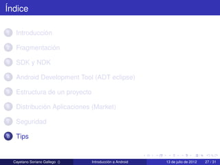 Índice

1    Introducción

2    Fragmentación

3    SDK y NDK

4    Android Development Tool (ADT eclipse)

5    Estructura de un proyecto

6    Distribución Aplicaciones (Market)

7    Seguridad

8    Tips


    Cayetano Soriano Gallego ()   Introducción a Android   13 de julio de 2012   27 / 31
 