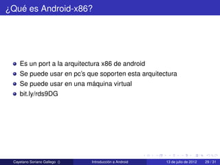 ¿Qué es Android-x86?




    Es un port a la arquitectura x86 de android
    Se puede usar en pc’s que soporten esta arquitectura
    Se puede usar en una máquina virtual
    bit.ly/rds9DG




 Cayetano Soriano Gallego ()   Introducción a Android   13 de julio de 2012   29 / 31
 