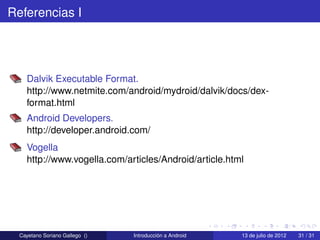 Referencias I




    Dalvik Executable Format.
    http://www.netmite.com/android/mydroid/dalvik/docs/dex-
    format.html
    Android Developers.
    http://developer.android.com/
    Vogella
    http://www.vogella.com/articles/Android/article.html




  Cayetano Soriano Gallego ()   Introducción a Android   13 de julio de 2012   31 / 31
 
