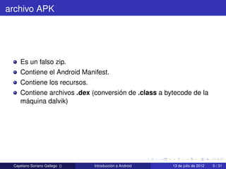 archivo APK




    Es un falso zip.
    Contiene el Android Manifest.
    Contiene los recursos.
    Contiene archivos .dex (conversión de .class a bytecode de la
    máquina dalvik)




 Cayetano Soriano Gallego ()   Introducción a Android   13 de julio de 2012   5 / 31
 