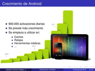 Crecimiento de Android




    900.000 activaciones diarias
    Se preveé más crecimiento
    Se empieza a utilizar en:
            Coches
            Relojes
            Herramientas médicas
            ...




 Cayetano Soriano Gallego ()   Introducción a Android   13 de julio de 2012   6 / 31
 