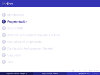 Índice

1    Introducción

2    Fragmentación

3    SDK y NDK

4    Android Development Tool (ADT eclipse)

5    Estructura de un proyecto

6    Distribución Aplicaciones (Market)

7    Seguridad

8    Tips


    Cayetano Soriano Gallego ()   Introducción a Android   13 de julio de 2012   7 / 31
 