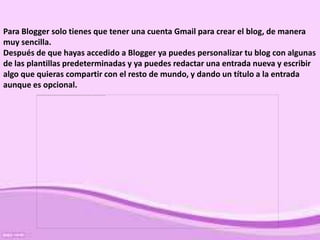 Para Blogger solo tienes que tener una cuenta Gmail para crear el blog, de manera
muy sencilla.
Después de que hayas accedido a Blogger ya puedes personalizar tu blog con algunas
de las plantillas predeterminadas y ya puedes redactar una entrada nueva y escribir
algo que quieras compartir con el resto de mundo, y dando un título a la entrada
aunque es opcional.
 