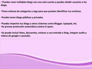• Puedes crear múltiples blogs con una sola cuenta y puedes añadir usuarios a los
blogs.

•Tiene sistema de categorías y tags para que puedan identificar tus archivos.

•Puedes tener blogs públicos y privados.

•Puedes importar tus blogs a otros sistemas como Blogger, typepad, etc.
•Se provee protección automática contra el spam.

•Se puede incluir fotos, docuentos, enlaces a una entrada o blog, integrar audio y
videos de google o youtube.
 