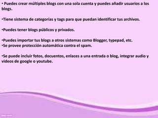 • Puedes crear múltiples blogs con una sola cuenta y puedes añadir usuarios a los
blogs.

•Tiene sistema de categorías y tags para que puedan identificar tus archivos.

•Puedes tener blogs públicos y privados.

•Puedes importar tus blogs a otros sistemas como Blogger, typepad, etc.
•Se provee protección automática contra el spam.

•Se puede incluir fotos, docuentos, enlaces a una entrada o blog, integrar audio y
videos de google o youtube.
 