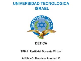 UNIVERSIDAD TECNOLOGICA 
             ISRAEL




                  DETICA

       TEMA: Perfil del Docente Virtual
                       
       ALUMNO: Mauricio Alminati V.
 