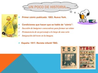 UN POCO DE HISTORIA….

   Primer cómic publicado: 1883. Nueva York.


   Condiciones que hacen que se hable de “cómic”:
 Sucesión de imágenes consecutivas para formar un relato
 Permanencia de un personaje a lo largo de una serie
 Integración del texto en la imagen.


   España: 1917. Revista infantil TBO.
 