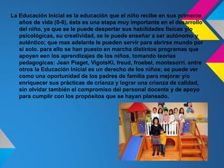 La Educación Inicial es la educación que el niño recibe en sus primeros
   años de vida (0-6), ésta es una etapa muy importante en el desarrollo
   del niño, ya que se le puede despertar sus habilidades físicas y/o
   psicológicas, su creatividad, se le puede enseñar a ser autónomo y
   auténtico; que mas adelante le pueden servir para abrirse mundo por
   sí solo. para ello se han puesto en marcha distintos programas que
   apoyen een los aprendizajes de los niños, tomando teorias
   pedagogicas: Jean Piaget, VigotsKi, freud, froebel, montesorri. entre
   otros la Educación Inicial es un derecho de los niños; se puede ver
   como una oportunidad de los padres de familia para mejorar y/o
   enriquecer sus prácticas de crianza y lograr una crianza de calidad,
   sin olvidar también el compromiso del personal docente y de apoyo
   para cumplir con los propósitos que se hayan planeado.
 