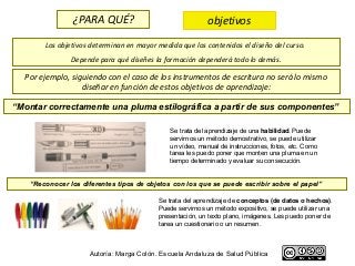 ¿PARA QUÉ?                                objetivos
       Los objetivos determinan en mayor medida que los contenidos el diseño del curso.
               Depende para qué diseñes la formación dependerá todo lo demás.

  Por ejemplo, siguiendo con el caso de los instrumentos de escritura no será lo mismo
                  diseñar en función de estos objetivos de aprendizaje:

“Montar correctamente una pluma estilográfica a partir de sus componentes”

                                             Se trata del aprendizaje de una habilidad. Puede
                                             servirnos un método demostrativo, se puede utilizar
                                             un vídeo, manual de instrucciones, fotos, etc. Como
                                             tarea les puedo poner que monten una pluma en un
                                             tiempo determinado y evaluar su consecución.


   “Reconocer los diferentes tipos de objetos con los que se puede escribir sobre el papel”

                                          Se trata del aprendizaje de conceptos (de datos o hechos).
                                          Puede servirnos un método expositivo, se puede utilizar una
                                          presentación, un texto plano, imágenes. Les puedo poner de
                                          tarea un cuestionario o un resumen.



                     Autoría: Marga Colón. Escuela Andaluza de Salud Pública
 