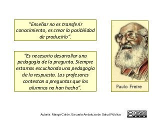 “Enseñar no es transferir
conocimiento, es crear la posibilidad
         de producirlo”.


    “Es necesario desarrollar una
 pedagogía de la pregunta. Siempre
estamos escuchando una pedagogía
   de la respuesta. Los profesores
   contestan a preguntas que los
      alumnos no han hecho”.



           Autoría: Marga Colón. Escuela Andaluza de Salud Pública
 