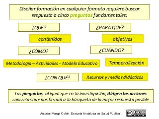Diseñar formación en cualquier formato requiere buscar
           respuesta a cinco preguntas fundamentales:

            ¿QUÉ?                                      ¿PARA QUÉ?

                contenidos                                         objetivos

           ¿CÓMO?                                        ¿CUÁNDO?

Metodología – Actividades - Modelo Educativo                    Temporalización

                    ¿CON QUÉ?                   Recursos y medios didácticos


    Las preguntas, al igual que en la investigación, dirigen las acciones
   concretas que nos llevará a la búsqueda de la mejor respuesta posible

                 Autoría: Marga Colón. Escuela Andaluza de Salud Pública
 