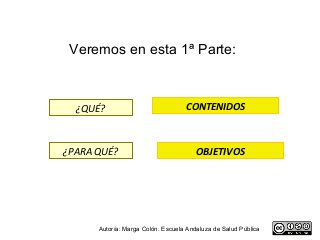 Veremos en esta 1ª Parte:



  ¿QUÉ?                            CONTENIDOS



¿PARA QUÉ?                             OBJETIVOS




      Autoría: Marga Colón. Escuela Andaluza de Salud Pública
 