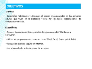 OBJETIVOS
General
•Desarrollar habilidades y destrezas al operar el computador en las personas
adultas que viven en la ciudadela “Tolita #2”, mediante capacitaciones de
computación básica.

Específicos
•Conocer los componentes esenciales de un computador “Hardware y
Software”.
•Utilizar los programas más comunes como Word, Excel, Power point, Paint.
•Navegación básica y segura en Internet.
•Uso adecuado del sistema gestor de archivos.
 