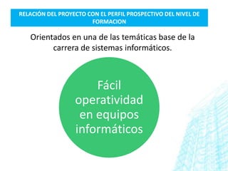 RELACIÓN DEL PROYECTO CON EL PERFIL PROSPECTIVO DEL NIVEL DE
                       FORMACION

   Orientados en una de las temáticas base de la
         carrera de sistemas informáticos.



                      Fácil
                  operatividad
                   en equipos
                  informáticos
 