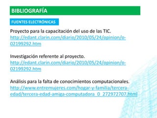 BIBLIOGRAFÍA
FUENTES ELECTRÓNICAS

Proyecto para la capacitación del uso de las TIC.
http://edant.clarin.com/diario/2010/05/24/opinion/o-
02199292.htm

Investigación referente al proyecto.
http://edant.clarin.com/diario/2010/05/24/opinion/o-
02199292.htm

Análisis para la falta de conocimientos computacionales.
http://www.entremujeres.com/hogar-y-familia/tercera-
edad/tercera-edad-amiga-computadora_0_272972707.html
 