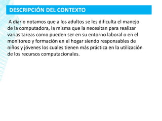 DESCRIPCIÓN DEL CONTEXTO
 A diario notamos que a los adultos se les dificulta el manejo
de la computadora, la misma que la necesitan para realizar
varias tareas como pueden ser en su entorno laboral o en el
monitoreo y formación en el hogar siendo responsables de
niños y jóvenes los cuales tienen más práctica en la utilización
de los recursos computacionales.
 