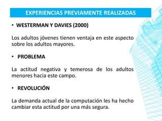 EXPERIENCIAS PREVIAMENTE REALIZADAS
• WESTERMAN Y DAVIES (2000)

Los adultos jóvenes tienen ventaja en este aspecto
sobre los adultos mayores.

• PROBLEMA

La actitud negativa y temerosa de los adultos
menores hacia este campo.

• REVOLUCIÓN

La demanda actual de la computación les ha hecho
cambiar esta actitud por una más segura.
 