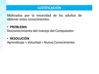 JUSTIFICACIÓN
Motivados por la necesidad de los adultos de
obtener estos conocimientos.

• PROBLEMA
Desconocimiento del manejo del Computador.

• RESOLUCIÓN
Aprendizaje + Voluntad = Nuevo Conocimiento
 