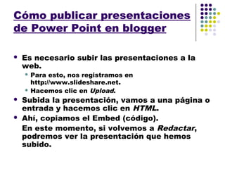 Cómo publicar presentaciones
de Power Point en blogger

   Es necesario subir las presentaciones a la
    web.
     Para esto, nos registramos en
      http://www.slideshare.net.
     Hacemos clic en Upload.

   Subida la presentación, vamos a una página o
    entrada y hacemos clic en HTML.
   Ahí, copiamos el Embed (código).
    En este momento, si volvemos a Redactar,
    podremos ver la presentación que hemos
    subido.
 
