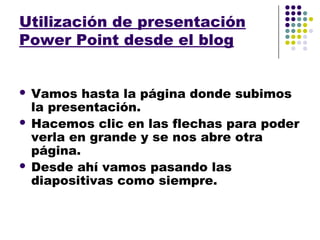 Utilización de presentación
Power Point desde el blog


 Vamos hasta la página donde subimos
  la presentación.
 Hacemos clic en las flechas para poder
  verla en grande y se nos abre otra
  página.
 Desde ahí vamos pasando las
  diapositivas como siempre.
 