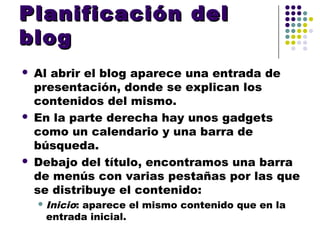 Planificación del
blog
   Al abrir el blog aparece una entrada de
    presentación, donde se explican los
    contenidos del mismo.
   En la parte derecha hay unos gadgets
    como un calendario y una barra de
    búsqueda.
   Debajo del título, encontramos una barra
    de menús con varias pestañas por las que
    se distribuye el contenido:
     Inicio:
           aparece el mismo contenido que en la
     entrada inicial.
 