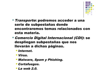 Transporte:  podremos acceder a una
 serie de subpestañas donde
 encontraremos temas relacionados con
 esta materia.
Comercio Digital Internacional (CDI) : se
 despliegan subpestañas que nos
 llevarán a dichas páginas.
 Internet.

 Virus.

 Malware, Spam y Phishing.
 Cortafuegos.

 La web 2.0.
 