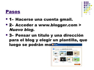 Pasos
 1- Hacerse una cuenta gmail.
 2- Acceder a www.blogger.com >
  Nuevo blog.
 3- Pensar un título y una dirección
  para el blog y elegir un plantilla, que
  luego se podrán modificar.
 