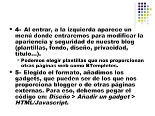    4- Al entrar, a la izquierda aparece un
    menú donde entraremos para modificar la
    apariencia y seguridad de nuestro blog
    (plantillas, fondo, diseño, privacidad,
    título…).
     Podemos  elegir plantillas que nos proporcionan
     otras páginas web como BTempletes.
   5- Elegido el formato, añadimos los
    gadgets, que pueden ser de los que nos
    proporciona blogger o de otras páginas
    externas. Para eso, debemos pegar el
    código en: Diseño > Añadir un gadget >
    HTML/Javascript.
 