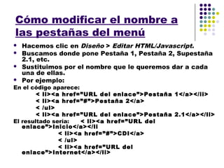 Cómo modificar el nombre a
las pestañas del menú
   Hacemos clic en Diseño > Editar HTML/Javascript.
   Buscamos donde pone Pestaña 1, Pestaña 2, Supestaña
    2.1, etc.
   Sustituimos por el nombre que le queremos dar a cada
    una de ellas.
   Por ejemplo:
En el código aparece:
        < li><a href=”URL del enlace”>Pestaña 1</a></li>
        < li><a href=”#”>Pestaña 2</a>
        < /ul>
        < li><a href=”URL del enlace”>Pestaña 2.1</a></li>
El resultado sería:   < li><a href=”URL del
   enlace”>Inicio</a></li
               < li><a href=”#”>CDI</a>
               < /ul>
               < li><a href=”URL del
   enlace”>Internet</a></li>
 
