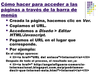 Cómo hacer para acceder a las
páginas a través de la barra de
menús
  Creada la página, hacemos clic en Ver.
  Copiamos el URL.
  Accedemos a Diseño > Editar
   HTML/Javascript.
  Pegamos el URL en el lugar que
   corresponde.
  Por ejemplo:
 En el código aparece:
   < li><a href=”URL del enlace”>Internet</a></li>
 Después de todo el proceso, el resultado ser‫ي‬a:
   < li><a href=” http://angelafiguera-comercio-
   internacional.blogspot.com.es/p/podriamos-
   decir-que-internet-esta.html”>Internet</a></li>
 