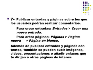    7- Publicar entradas y páginas sobre los que
    los usuarios podrán realizar comentarios.
       Para crear entradas: Entradas > Crear una
       nueva entrada.
       Para crear páginas: Páginas > Página
    nueva   > Página en blanco.
    Además de publicar entradas y páginas con
    textos, también se pueden subir imágenes,
    videos, presentaciones o añadir enlaces que
    te dirijan a otras páginas de interés.
 