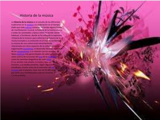 Historia de la música
La Historia de la música es el estudio de las diferentes
tradiciones en la música y su ordenación en el tiempo.
Dado que toda cultura conocida ha tenido alguna forma
de manifestación musical, la historia de la música abarca
a todas las sociedades y época como ha venido siendo
habitual, a Occidente, donde se ha utilizado la expresión
«historia de la música» para referirse a la historia de la
música europea y su evolución en el mundo occidental.
La música de una cultura está estrechamente
relacionada con otros aspectos de la cultura, como la
organización económica, el desarrollo técnico, la actitud
de los compositores y su relación con los oyentes, las
ideas estéticas más generalizadas de cada comunidad, la
visión acerca de la función del arte en la sociedad, así
como las variantes biográficas de cada autor.
En su sentido más amplio, la música nace con el ser
humano, y ya estaba presente, según algunos
estudiosos, mucho antes de la extensión del ser
humano por el planeta, hace más de 50 000 años.1 Es
por tanto una manifestación cultural universal
s, y no se limita,
 