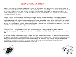 Quien invento la música

Según la historia, escrita en piedra y no equívoca, la música fue "descubierta" por Pitágoras. Fue el primer hombre que en sus
innumerables momentos de ocio cuando no tenia nada mejor que hacer que mirar el cielo y quemarse los ojos con el sol, pensó
en el viento, en las aves, en que no se cepilló os dientes, en que necesitaba ir al baño, y de nuevo pensó en el viento y los
sonidos producidos por el, por lo que lo estudio. Descubrió los acordes que se producían en el, por lo que se podría decir que
fue el quien descubrió la música.

Claro, le debemos mucho a Pitágoras. Algunos pensaran que le debemos formulas matemáticas, la formula del triangulo
rectángulo, los catetos, y otras cosas mas como el colegio. Pero para mí, el mayor reconocimiento es la música. ¿Por que mierda
es buena la música? dirán algunos. Por que no se puede vivir sin ella. Se podía vivir sin ella cuando no existía, pero no se puede
vivir sin ella cuando ya existe. La escuchamos en todas partes, en las tiendas, ascensores, comidas, comerciales, películas, etc.
estamos tan acostumbrados a la música, que cuando estamos en el bosque o en el mar, hay veces que se escucha "cantar a los
animales", ¡aunque ellos ni siquiera tengan cuerdas vocales!

Hay veces que uno escucha tanta música, que cuando camina no puede evitar pensar en una canción, aunque no sepa el
nombre de esta ni el autor, ni los acordes que tiene ni cuando fue escrita. Es solo que la melodía de esta se adapta
perfectamente al estado de animo que tenemos en ese momento determinado. Y se adapta tan bien, que nos enamoramos de
ella.

No entiendo muy bien si la música es un vicio o un arte, pero hasta ahora solo he “probado” que la música es producto del ocio
de alguien. Y si la música es un producto del ocio, también nos hacer ser más ociosos. No en el sentido de ser vago, más bien en
el sentido de dedicarnos a una sola cosa concentradamente. Puede ser en alguien, en un ejercicio, en un problema, en una
solución, en un texto, en un recuerdo. Y por conclusión, si la música es producto del ocio, y la música es buena para
nosotros, entonces el ocio es bueno para nosotros. ¡Viva el ocio!
 