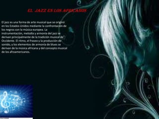 El jazz en los africanos

El jazz es una forma de arte musical que se originó
en los Estados Unidos mediante la confrontación de
los negros con la música europea. La
instrumentación, melodía y armonía del jazz se
derivan principalmente de la tradición musical de
Occidente. El ritmo, el fraseo y la producción de
sonido, y los elementos de armonía de blues se
derivan de la música africana y del concepto musical
de los afroamericanos.
 