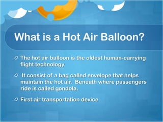 What is a Hot Air Balloon?
The hot air balloon is the oldest human-carrying
flight technology
It consist of a bag called envelope that helps
maintain the hot air. Beneath where passengers
ride is called gondola.
First air transportation device