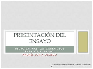 PRESENTACIÓN DEL
     ENSAYO
PEDRO SALINAS: LAS CARTAS, LOS
      ENSAYOS, EL EXILIO.
    ANDRÉS SORIA OLMEDO



                     Lucas Pérez-Cuesta Llaneras. 1ro Bach. Castellano
                     A1.
 