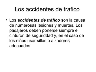 Los accidentes de trafico
• Los accidentes de tráfico son la causa
  de numerosas lesiones y muertes. Los
  pasajeros deben ponerse siempre el
  cinturón de seguriddad y, en el caso de
  los niños usar sillas o alzadores
  adecuados.
 