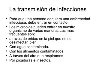 La transmisión de infecciones
• Para que una persona adquiera una enfermedad
  infecciosa, debe entrar en contacto.
• Los microbios pueden entrar en nuestro
  organismo de varias maneras.Las más
  frecuentes son:
• atraves de eridas en la piel que no se
  desinfectan bien.
• Con agua contaminada.
• Con los alimentos contaminados
• A tarves del aire que respiramos
• Por picaduras e insectos.
 