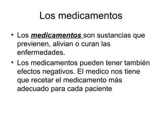Los medicamentos
• Los medicamentos son sustancias que
  previenen, alivian o curan las
  enfermedades.
• Los medicamentos pueden tener también
  efectos negativos. El medico nos tiene
  que recetar el medicamento más
  adecuado para cada paciente
 
