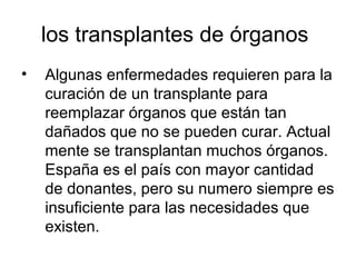 los transplantes de órganos
•   Algunas enfermedades requieren para la
    curación de un transplante para
    reemplazar órganos que están tan
    dañados que no se pueden curar. Actual
    mente se transplantan muchos órganos.
    España es el país con mayor cantidad
    de donantes, pero su numero siempre es
    insuficiente para las necesidades que
    existen.
 
