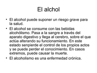 El alchol
• El alcohol puede suponer un riesgo grave para
  la salud.
• El alcohol se consume con las bebidas
  alcohólismo. Pasa a la sangre a través del
  aparato digestivo y llega al cerebro, sobre el que
  actúa alterando su funcionamiento. En este
  estado senpierde el control de los propios actos
  y se puede perder el conocimiento. En casos
  extremos, puede causar la muerte.
• El alcoholismo es una enfermedad crónica.
 