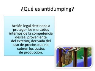 ¿Qué es antidumping?

  Acción legal destinada a
   proteger los mercados
internos de la competencia
    desleal proveniente
 del exterior, derivada del
   uso de precios que no
     cubren los costos
      de producción.
 