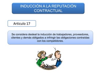 INDUCCIÓN A LA REPUTACIÓN
             CONTRACTUAL


 Articulo 17

Se considera desleal la inducción de trabajadores, proveedores,
clientes y demás obligados a infringir las obligaciones contraídas
                     con los competidores.
 