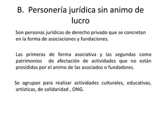 B. Personería jurídica sin animo de
                lucro
Son personas jurídicas de derecho privado que se concretan
en la forma de asociaciones y fundaciones.

Las primeras de forma asociativa y las segundas como
patrimonios de afectación de actividades que no están
presididas por el animo de las asociados o fundadores.

Se agrupan para realizar actividades culturales, educativas,
artísticas, de solidaridad , ONG.
 