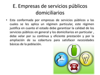 E. Empresas de servicios públicos
              domiciliarios
• Esta conformada por empresas de servicios públicos a las
  cuales se les aplica un régimen particular, este régimen
  justifica en cuanto el estado debe garantizar la calidad de los
  servicios públicos en general y los domiciliarios en particular ,
  debe velar por su continua y eficiente prestación y por la
  ampliación de su cobertura para satisfacer necesidades
  básicas de la población.
 