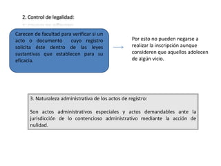 2. Control de legalidad:


Carecen de facultad para verificar si un
acto o documento        cuyo registro               Por esto no pueden negarse a
solicita éste dentro de las leyes                   realizar la inscripción aunque
sustantivas que establecen para su                  consideren que aquellos adolecen
eficacia.                                           de algún vicio.




      3. Naturaleza administrativa de los actos de registro:

      Son actos administrativos especiales y actos demandables ante la
      jurisdicción de lo contencioso administrativo mediante la acción de
      nulidad.
 