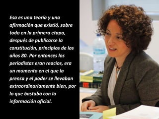 Esa es una teoría y una
afirmación que existió, sobre
todo en la primera etapa,
después de publicarse la
constitución, principios de los
años 80. Por entonces los
periodistas eran reacios, era
un momento en el que la
prensa y el poder se llevaban
extraordinariamente bien, por
lo que bastaba con la
información oficial.
 